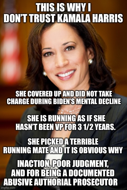 It’s a no for me | THIS IS WHY I DON’T TRUST KAMALA HARRIS; SHE COVERED UP AND DID NOT TAKE CHARGE DURING BIDEN’S MENTAL DECLINE; SHE IS RUNNING AS IF SHE HASN’T BEEN VP FOR 3 1/2 YEARS. SHE PICKED A TERRIBLE RUNNING MATE AND IT IS OBVIOUS WHY; INACTION, POOR JUDGMENT, AND FOR BEING A DOCUMENTED ABUSIVE AUTHORIAL PROSECUTOR | image tagged in kamala harris | made w/ Imgflip meme maker