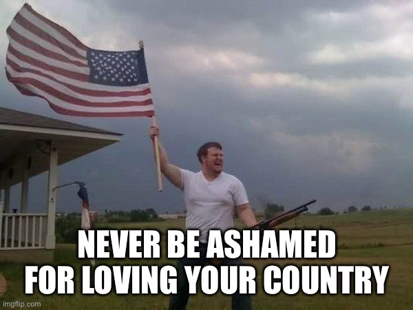 American flag shotgun guy | NEVER BE ASHAMED FOR LOVING YOUR COUNTRY | image tagged in american flag shotgun guy | made w/ Imgflip meme maker