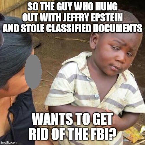 Must be for other reasons. | SO THE GUY WHO HUNG OUT WITH JEFFRY EPSTEIN AND STOLE CLASSIFIED DOCUMENTS; WANTS TO GET RID OF THE FBI? | image tagged in so you say,trump,criminal,fbi | made w/ Imgflip meme maker