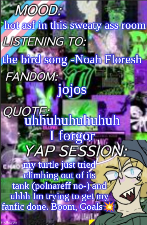 its nowhere near finished, but I'm trying | hot asf in this sweaty ass room; the bird song -Noah Floresh; jojos; uhhuhuhuhuhuh I forgor; my turtle just tried climbing out of its tank (polnareff no-) and uhhh Im trying to get my fanfic done. Boom, Goals💥 | image tagged in temp but cropped better | made w/ Imgflip meme maker