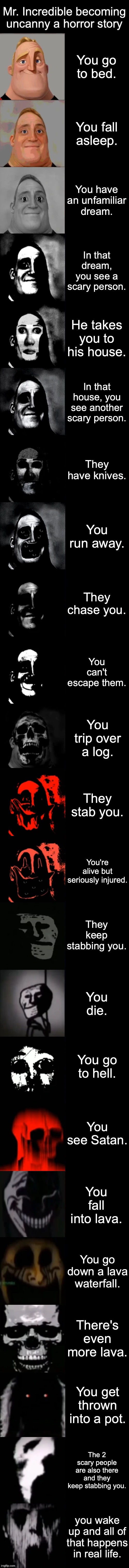 Mr. Incredible Becoming Uncanny Extended HD | Mr. Incredible becoming uncanny a horror story; You go to bed. You fall asleep. You have an unfamiliar dream. In that dream, you see a scary person. He takes you to his house. In that house, you see another scary person. They have knives. You run away. They chase you. You can't escape them. You trip over a log. They stab you. You're alive but seriously injured. They keep stabbing you. You die. You go to hell. You see Satan. You fall into lava. You go down a lava waterfall. There's even more lava. You get thrown into a pot. The 2 scary people are also there and they keep stabbing you. you wake up and all of that happens in real life. | image tagged in mr incredible becoming uncanny extended hd | made w/ Imgflip meme maker