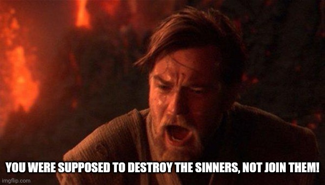 You Were The Chosen One (Star Wars) Meme | YOU WERE SUPPOSED TO DESTROY THE SINNERS, NOT JOIN THEM! | image tagged in memes,you were the chosen one star wars | made w/ Imgflip meme maker