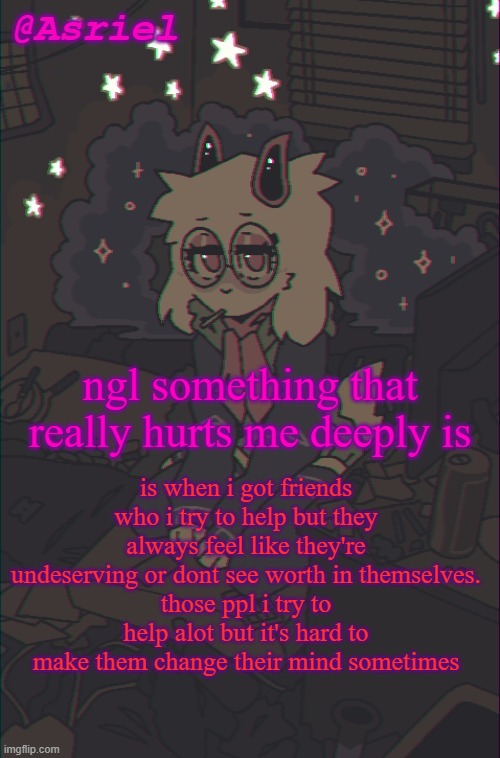 so i'm gonna constantly annoy them with affection till they accept it | is when i got friends who i try to help but they always feel like they're undeserving or dont see worth in themselves.
those ppl i try to help alot but it's hard to make them change their mind sometimes; ngl something that really hurts me deeply is | image tagged in another asriel temp | made w/ Imgflip meme maker