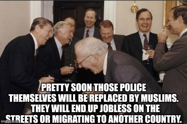 Laughing Men In Suits Meme | PRETTY SOON THOSE POLICE THEMSELVES WILL BE REPLACED BY MUSLIMS.   THEY WILL END UP JOBLESS ON THE STREETS OR MIGRATING TO ANOTHER COUNTRY. | image tagged in memes,laughing men in suits | made w/ Imgflip meme maker