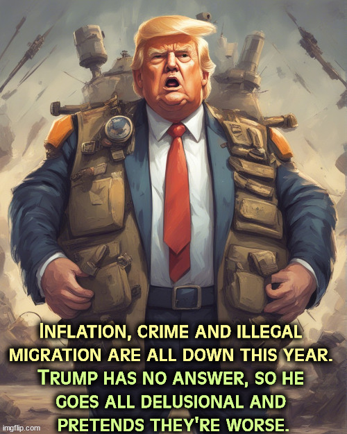 Trump's ideas of inflation, crime and migration are total fantasy designed to keep you upset. | Inflation, crime and illegal 

migration are all down this year. Trump has no answer, so he 
goes all delusional and 
pretends they're worse. | image tagged in inflation,crime,illegal immigration,better,trump,worse | made w/ Imgflip meme maker