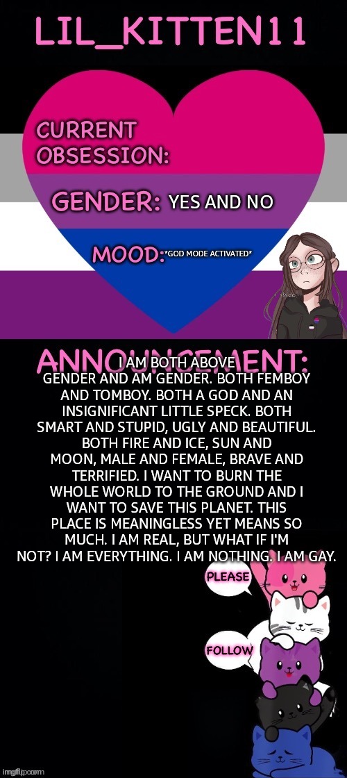 Lil_kitten11's announcement temp | YES AND NO; *GOD MODE ACTIVATED*; I AM BOTH ABOVE GENDER AND AM GENDER. BOTH FEMBOY AND TOMBOY. BOTH A GOD AND AN INSIGNIFICANT LITTLE SPECK. BOTH SMART AND STUPID, UGLY AND BEAUTIFUL. BOTH FIRE AND ICE, SUN AND MOON, MALE AND FEMALE, BRAVE AND TERRIFIED. I WANT TO BURN THE WHOLE WORLD TO THE GROUND AND I WANT TO SAVE THIS PLANET. THIS PLACE IS MEANINGLESS YET MEANS SO MUCH. I AM REAL, BUT WHAT IF I'M NOT? I AM EVERYTHING. I AM NOTHING. I AM GAY. | image tagged in lil_kitten11's announcement temp | made w/ Imgflip meme maker