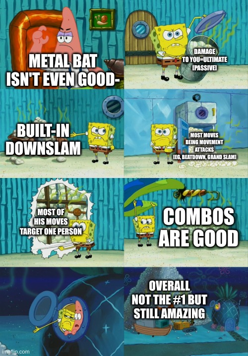 Metal bat, #1 in my opinion | DAMAGE TO YOU=ULTIMATE [PASSIVE]; METAL BAT ISN'T EVEN GOOD-; BUILT-IN DOWNSLAM; MOST MOVES BEING MOVEMENT ATTACKS
 [EG, BEATDOWN, GRAND SLAM]; MOST OF HIS MOVES TARGET ONE PERSON; COMBOS ARE GOOD; OVERALL NOT THE #1 BUT STILL AMAZING | image tagged in spongebob diapers meme | made w/ Imgflip meme maker