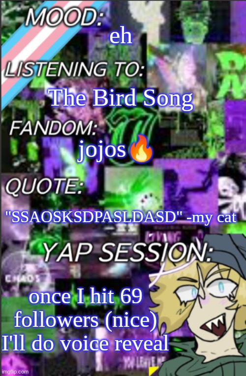 gonna sing the song I'm listening to cuz its banger :) | eh; The Bird Song; jojos🔥; "SSAOSKSDPASLDASD" -my cat; once I hit 69 followers (nice) I'll do voice reveal | image tagged in temp but cropped better | made w/ Imgflip meme maker