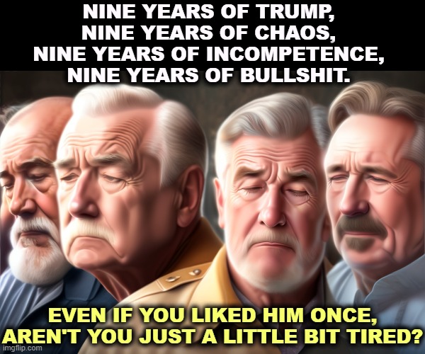 He never gets any better. Haveni't you had enough? | NINE YEARS OF TRUMP, 
NINE YEARS OF CHAOS, 
NINE YEARS OF INCOMPETENCE, 
NINE YEARS OF BULLSHIT. EVEN IF YOU LIKED HIM ONCE, AREN'T YOU JUST A LITTLE BIT TIRED? | image tagged in trump,fatigue,chaos,incompetence,bullshit | made w/ Imgflip meme maker