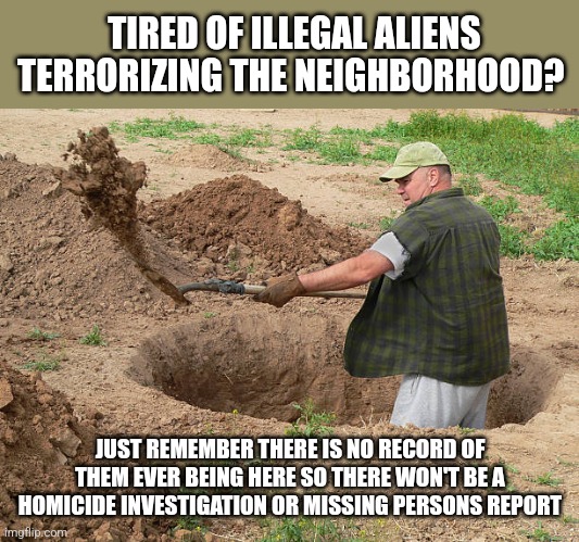 TIRED OF ILLEGAL ALIENS TERRORIZING THE NEIGHBORHOOD? JUST REMEMBER THERE IS NO RECORD OF THEM EVER BEING HERE SO THERE WON'T BE A HOMICIDE INVESTIGATION OR MISSING PERSONS REPORT | image tagged in funny memes,funny | made w/ Imgflip meme maker