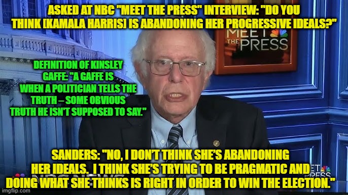 Bernie Sanders Commits "Kinsley Gaffe" During NBC Interview | ASKED AT NBC "MEET THE PRESS" INTERVIEW: "DO YOU THINK [KAMALA HARRIS] IS ABANDONING HER PROGRESSIVE IDEALS?"; DEFINITION OF KINSLEY GAFFE: "A GAFFE IS WHEN A POLITICIAN TELLS THE TRUTH – SOME OBVIOUS TRUTH HE ISN'T SUPPOSED TO SAY."; SANDERS: "NO, I DON’T THINK SHE’S ABANDONING HER IDEALS.  I THINK SHE’S TRYING TO BE PRAGMATIC AND DOING WHAT SHE THINKS IS RIGHT IN ORDER TO WIN THE ELECTION." | image tagged in kamala harris,bernie sanders,policy flipflops,gaffe,kinsley gaffe | made w/ Imgflip meme maker