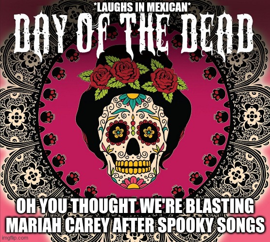 *plays Mexican music on full blast* | *LAUGHS IN MEXICAN*; OH YOU THOUGHT WE'RE BLASTING MARIAH CAREY AFTER SPOOKY SONGS | image tagged in day of the dead 2,day of the dead,mexican,holidays | made w/ Imgflip meme maker