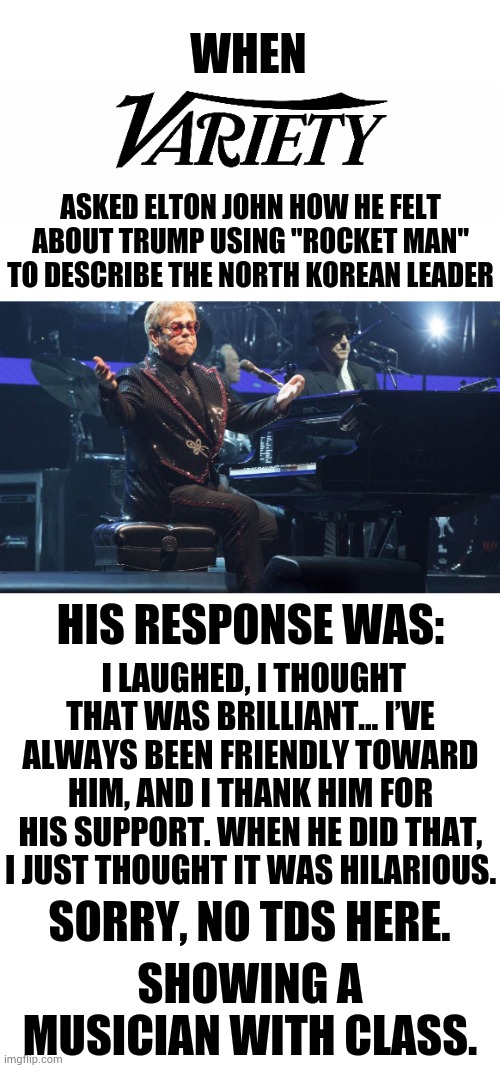 Showing A Musician With Class | WHEN; ASKED ELTON JOHN HOW HE FELT ABOUT TRUMP USING "ROCKET MAN" TO DESCRIBE THE NORTH KOREAN LEADER; HIS RESPONSE WAS:; I LAUGHED, I THOUGHT THAT WAS BRILLIANT... I’VE ALWAYS BEEN FRIENDLY TOWARD HIM, AND I THANK HIM FOR HIS SUPPORT. WHEN HE DID THAT, I JUST THOUGHT IT WAS HILARIOUS. SORRY, NO TDS HERE. SHOWING A MUSICIAN WITH CLASS. | image tagged in memes,politics,elton john,no,tds,classy | made w/ Imgflip meme maker