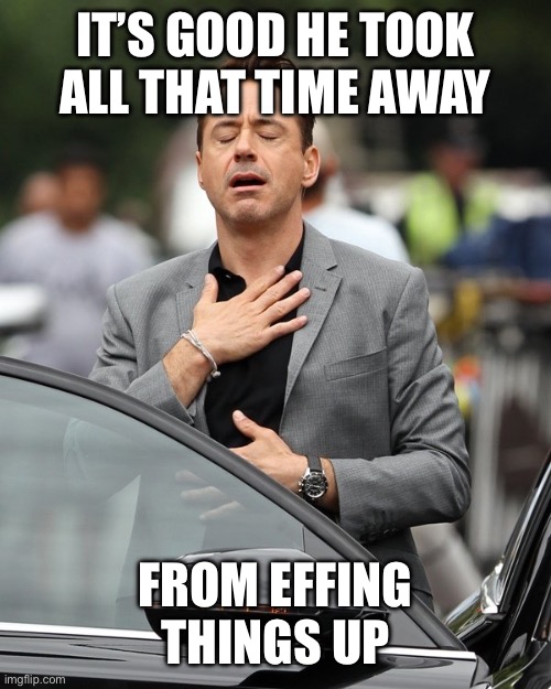 Relief | IT’S GOOD HE TOOK ALL THAT TIME AWAY FROM EFFING THINGS UP | image tagged in relief | made w/ Imgflip meme maker