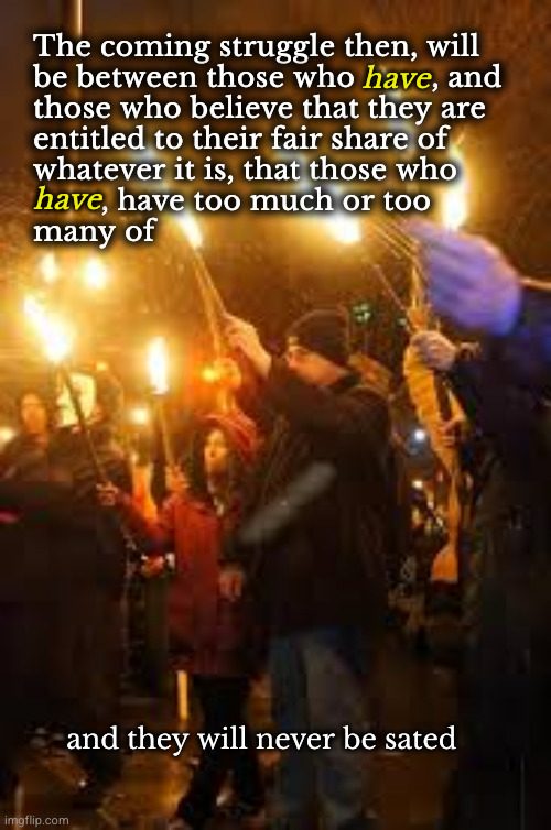The coming struggle then, will be between those who have and those who have not | The coming struggle then, will
be between those who         , and
those who believe that they are
entitled to their fair share of
whatever it is, that those who
        , have too much or too
many of; have; have; and they will never be sated | image tagged in redistribution of wealth,tax the rich | made w/ Imgflip meme maker