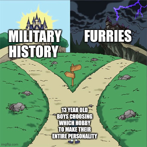 Always one of these two | FURRIES; MILITARY HISTORY; 13 YEAR OLD BOYS CHOOSING WHICH HOBBY TO MAKE THEIR ENTIRE PERSONALITY | image tagged in two paths | made w/ Imgflip meme maker