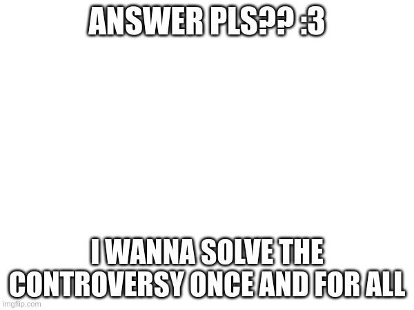 https://docs.google.com/forms/d/e/1FAIpQLSe8QXbk7G9f-x4uwgunXcbs4QQDd0jPLXQtfdkwUR6W8wESSw/viewform?usp=sf_link | ANSWER PLS?? :3; I WANNA SOLVE THE CONTROVERSY ONCE AND FOR ALL | made w/ Imgflip meme maker