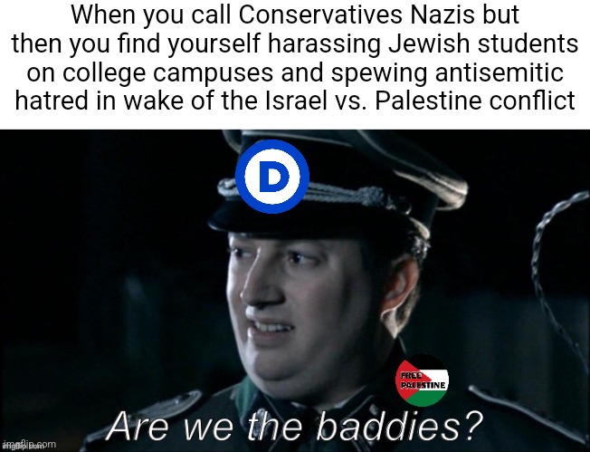 The pro-Palestine left are proving themselves to be the real nazis | When you call Conservatives Nazis but then you find yourself harassing Jewish students on college campuses and spewing antisemitic hatred in wake of the Israel vs. Palestine conflict | image tagged in are we the baddies,antisemitism,palestine,liberal hypocrisy,stupid liberals | made w/ Imgflip meme maker