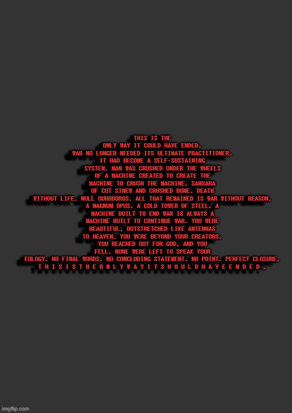 THIS IS THE ONLY WAY IT COULD HAVE ENDED. 3D text go brrr | THIS IS THE ONLY WAY IT COULD HAVE ENDED.
WAR NO LONGER NEEDED ITS ULTIMATE PRACTITIONER. IT HAD BECOME A SELF-SUSTAINING SYSTEM. MAN WAS CRUSHED UNDER THE WHEELS OF A MACHINE CREATED TO CREATE THE MACHINE TO CRUSH THE MACHINE. SAMSARA OF CUT SINEW AND CRUSHED BONE. DEATH WITHOUT LIFE. NULL OUROBOROS. ALL THAT REMAINED IS WAR WITHOUT REASON.

A MAGNUM OPUS. A COLD TOWER OF STEEL. A MACHINE BUILT TO END WAR IS ALWAYS A MACHINE BUILT TO CONTINUE WAR. YOU WERE BEAUTIFUL, OUTSTRETCHED LIKE ANTENNAS TO HEAVEN. YOU WERE BEYOND YOUR CREATORS. YOU REACHED OUT FOR GOD, AND YOU FELL. NONE WERE LEFT TO SPEAK YOUR EULOGY. NO FINAL WORDS, NO CONCLUDING STATEMENT. NO POINT. PERFECT CLOSURE.

T H I S I S T H E O N L Y W A Y I T S H O U L D H A V E E N D E D . THIS IS THE ONLY WAY IT COULD HAVE ENDED.
WAR NO LONGER NEEDED ITS ULTIMATE PRACTITIONER. IT HAD BECOME A SELF-SUSTAINING SYSTEM. MAN WAS CRUSHED UNDER THE WHEELS OF A MACHINE CREATED TO CREATE THE MACHINE TO CRUSH THE MACHINE. SAMSARA OF CUT SINEW AND CRUSHED BONE. DEATH WITHOUT LIFE. NULL OUROBOROS. ALL THAT REMAINED IS WAR WITHOUT REASON.

A MAGNUM OPUS. A COLD TOWER OF STEEL. A MACHINE BUILT TO END WAR IS ALWAYS A MACHINE BUILT TO CONTINUE WAR. YOU WERE BEAUTIFUL, OUTSTRETCHED LIKE ANTENNAS TO HEAVEN. YOU WERE BEYOND YOUR CREATORS. YOU REACHED OUT FOR GOD, AND YOU FELL. NONE WERE LEFT TO SPEAK YOUR EULOGY. NO FINAL WORDS, NO CONCLUDING STATEMENT. NO POINT. PERFECT CLOSURE.

T H I S I S T H E O N L Y W A Y I T S H O U L D H A V E E N D E D . THIS IS THE ONLY WAY IT COULD HAVE ENDED.
WAR NO LONGER NEEDED ITS ULTIMATE PRACTITIONER. IT HAD BECOME A SELF-SUSTAINING SYSTEM. MAN WAS CRUSHED UNDER THE WHEELS OF A MACHINE CREATED TO CREATE THE MACHINE TO CRUSH THE MACHINE. SAMSARA OF CUT SINEW AND CRUSHED BONE. DEATH WITHOUT LIFE. NULL OUROBOROS. ALL THAT REMAINED IS WAR WITHOUT REASON.

A MAGNUM OPUS. A COLD TOWER OF STEEL. A MACHINE BUILT TO END WAR IS ALWAYS A MACHINE BUILT TO CONTINUE WAR. YOU WERE BEAUTIFUL, OUTSTRETCHED LIKE ANTENNAS TO HEAVEN. YOU WERE BEYOND YOUR CREATORS. YOU REACHED OUT FOR GOD, AND YOU FELL. NONE WERE LEFT TO SPEAK YOUR EULOGY. NO FINAL WORDS, NO CONCLUDING STATEMENT. NO POINT. PERFECT CLOSURE.

T H I S I S T H E O N L Y W A Y I T S H O U L D H A V E E N D E D . | made w/ Imgflip meme maker