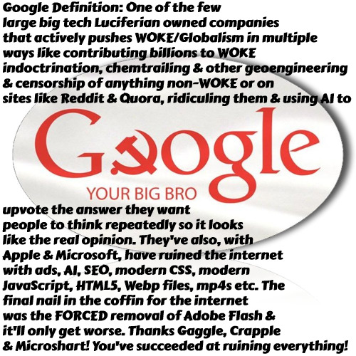 Thanks Google | Google Definition: One of the few large big tech Luciferian owned companies that actively pushes WOKE/Globalism in multiple ways like contributing billions to WOKE indoctrination, chemtrailing & other geoengineering & censorship of anything non-WOKE or on sites like Reddit & Quora, ridiculing them & using AI to; upvote the answer they want people to think repeatedly so it looks like the real opinion. They've also, with Apple & Microsoft, have ruined the internet with ads, AI, SEO, modern CSS, modern JavaScript, HTML5, Webp files, mp4s etc. The final nail in the coffin for the internet was the FORCED removal of Adobe Flash & it'll only get worse. Thanks Gaggle, Crapple & Microshart! You've succeeded at ruining everything! | image tagged in big brother google,google,microsoft,apple,big tech luciferian scum,illuminati globalists | made w/ Imgflip meme maker