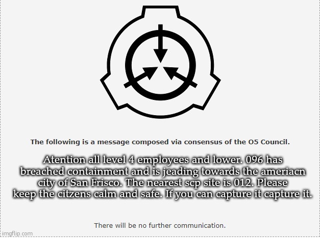 096 has breached containment | Atention all level 4 employees and lower. 096 has breached containment and is jeading towards the ameriacn city of San Frisco. The nearest scp site is 012. Please keep the citzens calm and safe. If you can capture it capture it. | image tagged in scp o-5 | made w/ Imgflip meme maker