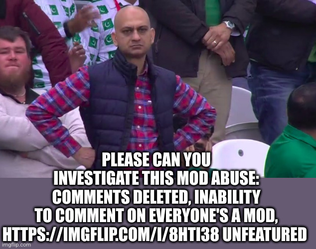 Disappointed Muhammad Sarim Akhtar | PLEASE CAN YOU INVESTIGATE THIS MOD ABUSE: COMMENTS DELETED, INABILITY TO COMMENT ON EVERYONE'S A MOD,
HTTPS://IMGFLIP.COM/I/8HTI38 UNFEATUR | image tagged in disappointed muhammad sarim akhtar | made w/ Imgflip meme maker