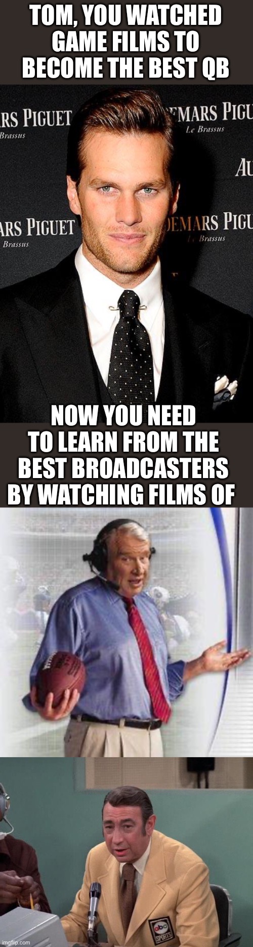 Tom, you made rookie mistakes in the booth! Time to study up from the best! | TOM, YOU WATCHED GAME FILMS TO BECOME THE BEST QB; NOW YOU NEED TO LEARN FROM THE BEST BROADCASTERS BY WATCHING FILMS OF | image tagged in tom brady,no shit madden,howard cosell,rookie,broadcaster,films | made w/ Imgflip meme maker