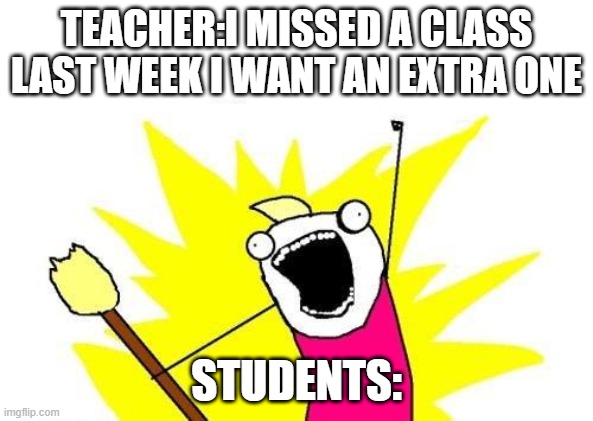 X All The Y Meme | TEACHER:I MISSED A CLASS LAST WEEK I WANT AN EXTRA ONE; STUDENTS: | image tagged in memes,x all the y | made w/ Imgflip meme maker