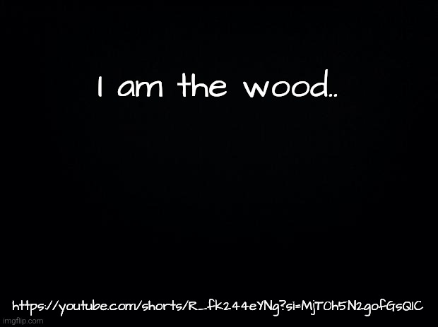 Black background | I am the wood.. https://youtube.com/shorts/R_fk244eYNg?si=MjT0h5N2gofGsQIC | image tagged in black background | made w/ Imgflip meme maker