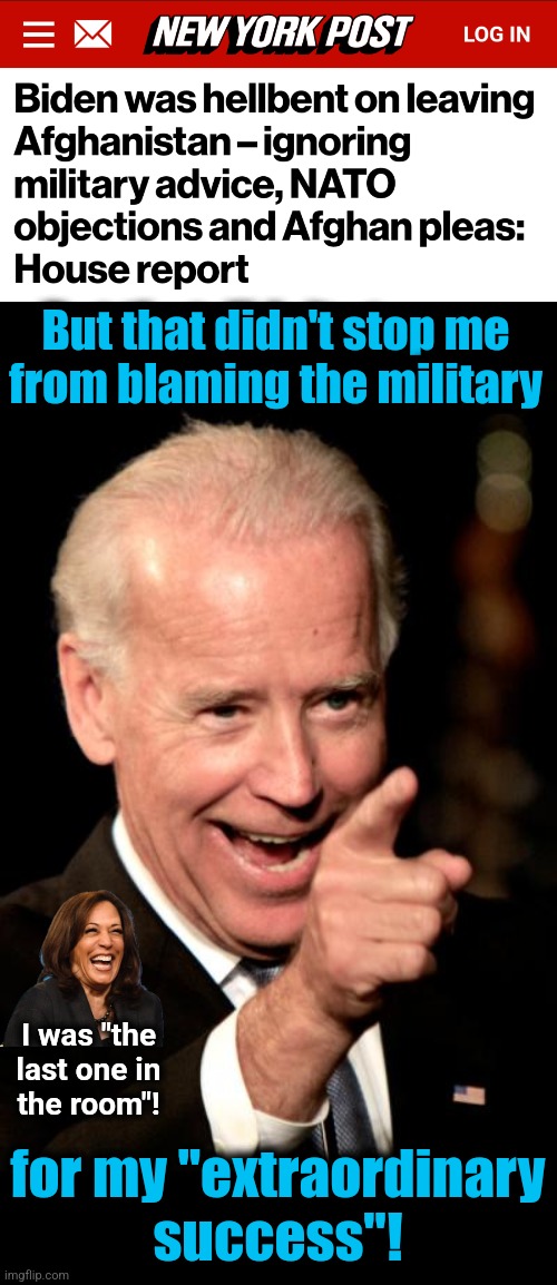 Humiliating and weakening the United States was his overriding priority | But that didn't stop me
from blaming the military; I was "the
last one in
the room"! for my "extraordinary
success"! | image tagged in memes,smilin biden,afghanistan,democrats,incompetence,destruction of america | made w/ Imgflip meme maker