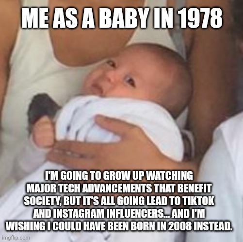 Yes, I'm Jealous | ME AS A BABY IN 1978; I'M GOING TO GROW UP WATCHING MAJOR TECH ADVANCEMENTS THAT BENEFIT SOCIETY, BUT IT'S ALL GOING LEAD TO TIKTOK AND INSTAGRAM INFLUENCERS... AND I'M WISHING I COULD HAVE BEEN BORN IN 2008 INSTEAD. | image tagged in why me kid,generation x,generation y,millenials,generation z | made w/ Imgflip meme maker