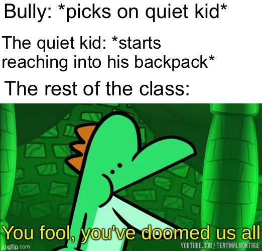 You fool, you've doomed us all | Bully: *picks on quiet kid*; The quiet kid: *starts reaching into his backpack*; The rest of the class: | image tagged in you fool you've doomed us all | made w/ Imgflip meme maker