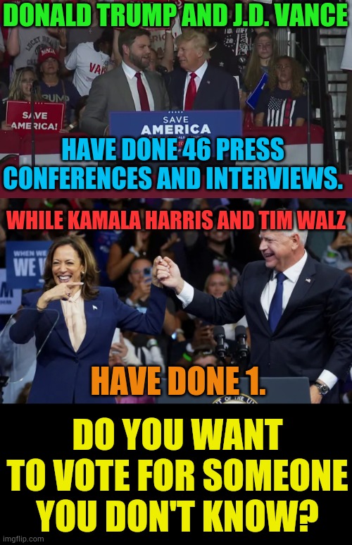 Do You Want To Do It...Really? | DONALD TRUMP AND J.D. VANCE; HAVE DONE 46 PRESS CONFERENCES AND INTERVIEWS. WHILE KAMALA HARRIS AND TIM WALZ; HAVE DONE 1. DO YOU WANT TO VOTE FOR SOMEONE YOU DON'T KNOW? | image tagged in kamala harris with tim walz,donald trump,press,interview,memes,politics | made w/ Imgflip meme maker