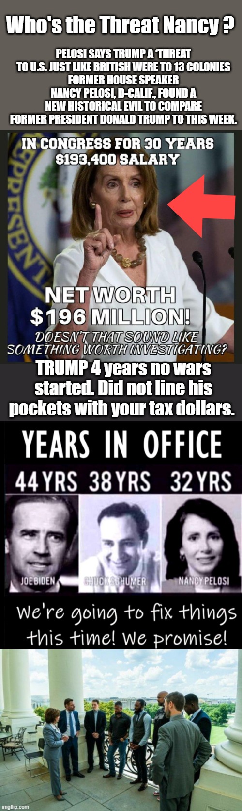 Just keep connecting the dots..Only thing Nancy ever fixed was her wallet. | PELOSI SAYS TRUMP A ‘THREAT TO U.S. JUST LIKE BRITISH WERE TO 13 COLONIES
FORMER HOUSE SPEAKER NANCY PELOSI, D-CALIF., FOUND A NEW HISTORICAL EVIL TO COMPARE FORMER PRESIDENT DONALD TRUMP TO THIS WEEK. Who's the Threat Nancy ? TRUMP 4 years no wars started. Did not line his pockets with your tax dollars. | made w/ Imgflip meme maker