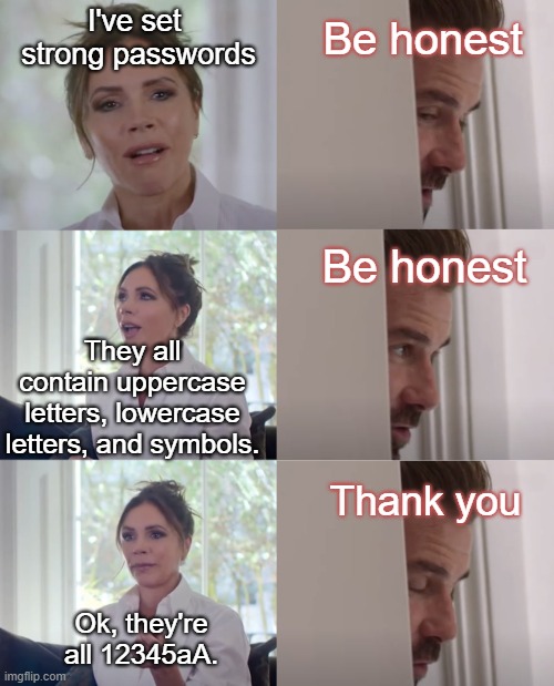 Be Honest | I've set 
strong passwords; Be honest; Be honest; They all contain uppercase letters, lowercase letters, and symbols. Thank you; Ok, they're all 12345aA. | image tagged in be honest | made w/ Imgflip meme maker