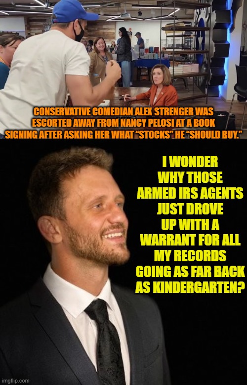 If you poke the bullshit, you're going to get stink on you. | I WONDER WHY THOSE ARMED IRS AGENTS JUST DROVE UP WITH A WARRANT FOR ALL MY RECORDS GOING AS FAR BACK AS KINDERGARTEN? CONSERVATIVE COMEDIAN ALEX STRENGER WAS ESCORTED AWAY FROM NANCY PELOSI AT A BOOK SIGNING AFTER ASKING HER WHAT “STOCKS” HE “SHOULD BUY.” | image tagged in yep | made w/ Imgflip meme maker