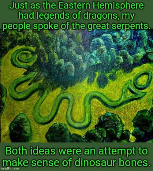 A widespread myth in the Americas. | Just as the Eastern Hemisphere had legends of dragons, my people spoke of the great serpents. Both ideas were an attempt to
make sense of dinosaur bones. | image tagged in serpent mound,native americans,traditions,beliefs,reptile,snakes | made w/ Imgflip meme maker