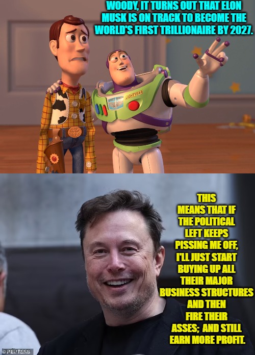 Moral of the story?  Don't poke a grumpy Grizzly Bear with a stick. | WOODY, IT TURNS OUT THAT ELON MUSK IS ON TRACK TO BECOME THE WORLD'S FIRST TRILLIONAIRE BY 2027. THIS MEANS THAT IF THE POLITICAL LEFT KEEPS PISSING ME OFF, I'LL JUST START BUYING UP ALL THEIR MAJOR BUSINESS STRUCTURES AND THEN FIRE THEIR ASSES;  AND STILL  EARN MORE PROFIT. | image tagged in yep | made w/ Imgflip meme maker