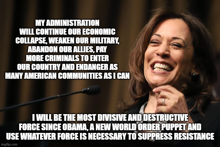Not four more years of the same, I have bigger plans | MY ADMINISTRATION WILL CONTINUE OUR ECONOMIC COLLAPSE, WEAKEN OUR MILITARY, ABANDON OUR ALLIES, PAY MORE CRIMINALS TO ENTER OUR COUNTRY AND ENDANGER AS MANY AMERICAN COMMUNITIES AS I CAN; I WILL BE THE MOST DIVISIVE AND DESTRUCTIVE FORCE SINCE OBAMA, A NEW WORLD ORDER PUPPET AND USE WHATEVER FORCE IS NECESSARY TO SUPPRESS RESISTANCE | image tagged in kamala harris laughing,new world order,democrat war on america,kamalanomics,dangerous illegals,woke military | made w/ Imgflip meme maker