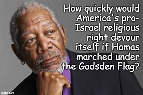 History has proven again and again the power symbolism holds over weak minds. | How quickly would
America's pro-
Israel religious
right devour
itself if Hamas
marched under
the Gadsden Flag? | image tagged in deep thoughts by morgan freeman,symbolism,gadsden flag,israel,right wing hypocrisy,war crimes | made w/ Imgflip meme maker