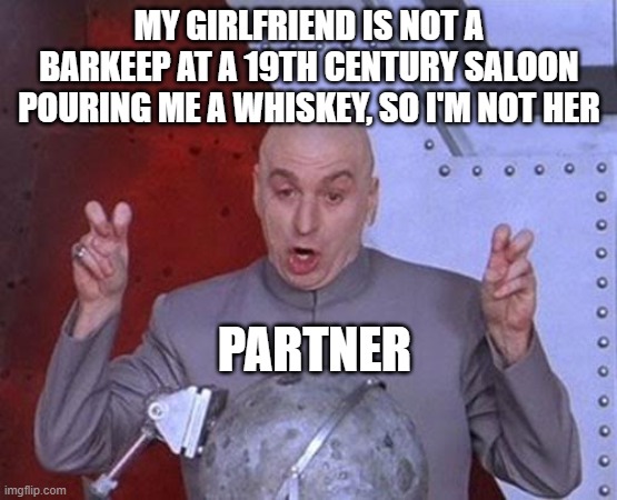 "Partner" Is Dumb | MY GIRLFRIEND IS NOT A BARKEEP AT A 19TH CENTURY SALOON POURING ME A WHISKEY, SO I'M NOT HER; PARTNER | image tagged in memes,dr evil laser,boyfriend,girlfriend,partner | made w/ Imgflip meme maker