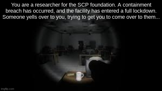 SCP RP (again.) Be serious, no joke OCs. | You are a researcher for the SCP foundation. A containment breach has occurred, and the facility has entered a full lockdown. Someone yells over to you, trying to get you to come over to them... | made w/ Imgflip meme maker