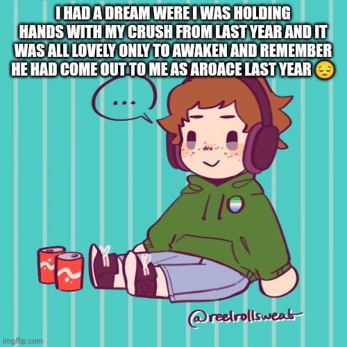 *Deep sigh* | I HAD A DREAM WERE I WAS HOLDING HANDS WITH MY CRUSH FROM LAST YEAR AND IT WAS ALL LOVELY ONLY TO AWAKEN AND REMEMBER HE HAD COME OUT TO ME AS AROACE LAST YEAR 😔 | image tagged in yesbecauseyes's temp | made w/ Imgflip meme maker