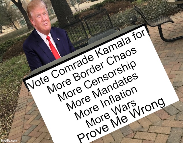 He's right you know | Vote Comrade Kamala for
More Border Chaos
More Censorship
More Mandates
More Inflation 
More Wars; Prove Me Wrong | image tagged in donald trump,kamala harris,election,america,voting,political humor | made w/ Imgflip meme maker