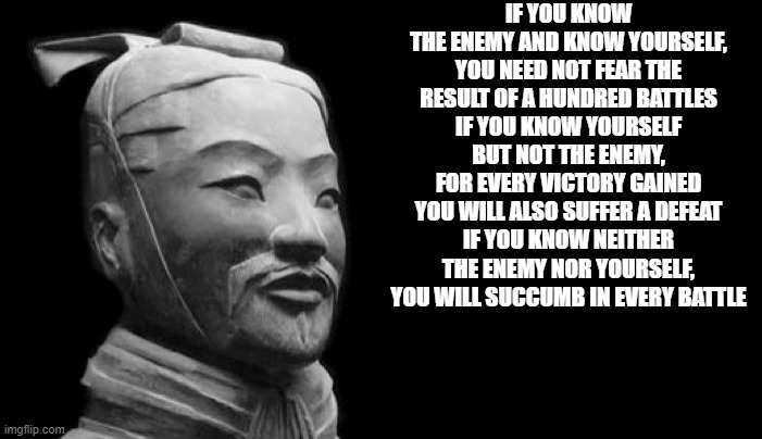 Sun Tzu | IF YOU KNOW THE ENEMY AND KNOW YOURSELF, YOU NEED NOT FEAR THE RESULT OF A HUNDRED BATTLES
IF YOU KNOW YOURSELF BUT NOT THE ENEMY, FOR EVERY VICTORY GAINED YOU WILL ALSO SUFFER A DEFEAT
IF YOU KNOW NEITHER THE ENEMY NOR YOURSELF, YOU WILL SUCCUMB IN EVERY BATTLE | image tagged in sun tzu | made w/ Imgflip meme maker