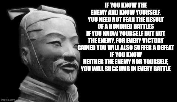 Sun Tzu | IF YOU KNOW THE ENEMY AND KNOW YOURSELF, YOU NEED NOT FEAR THE RESULT OF A HUNDRED BATTLES
IF YOU KNOW YOURSELF BUT NOT THE ENEMY, FOR EVERY VICTORY GAINED YOU WILL ALSO SUFFER A DEFEAT
IF YOU KNOW NEITHER THE ENEMY NOR YOURSELF, YOU WILL SUCCUMB IN EVERY BATTLE | image tagged in sun tzu | made w/ Imgflip meme maker