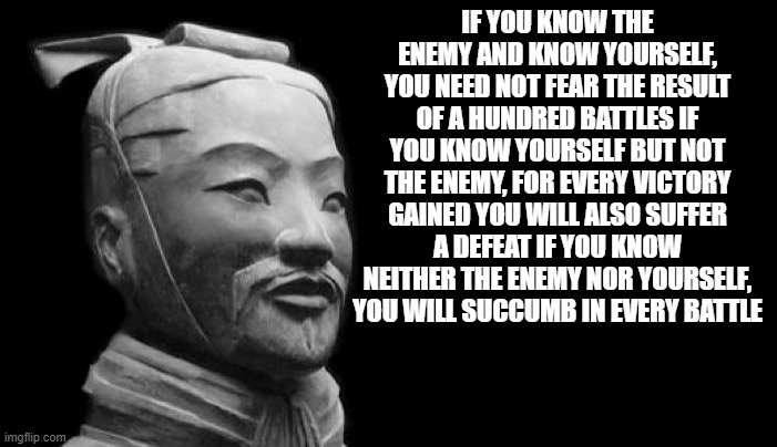 Sun tzu says | IF YOU KNOW THE ENEMY AND KNOW YOURSELF, YOU NEED NOT FEAR THE RESULT OF A HUNDRED BATTLES IF YOU KNOW YOURSELF BUT NOT THE ENEMY, FOR EVERY VICTORY GAINED YOU WILL ALSO SUFFER A DEFEAT IF YOU KNOW NEITHER THE ENEMY NOR YOURSELF, YOU WILL SUCCUMB IN EVERY BATTLE | image tagged in sun tzu | made w/ Imgflip meme maker