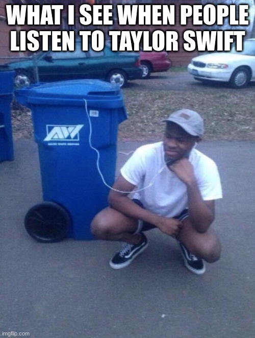 yes | WHAT I SEE WHEN PEOPLE LISTEN TO TAYLOR SWIFT | image tagged in listening to trashcan | made w/ Imgflip meme maker