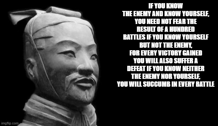 Sun Tzu | IF YOU KNOW THE ENEMY AND KNOW YOURSELF, YOU NEED NOT FEAR THE RESULT OF A HUNDRED BATTLES IF YOU KNOW YOURSELF BUT NOT THE ENEMY, FOR EVERY VICTORY GAINED YOU WILL ALSO SUFFER A DEFEAT IF YOU KNOW NEITHER THE ENEMY NOR YOURSELF, YOU WILL SUCCUMB IN EVERY BATTLE | image tagged in sun tzu | made w/ Imgflip meme maker