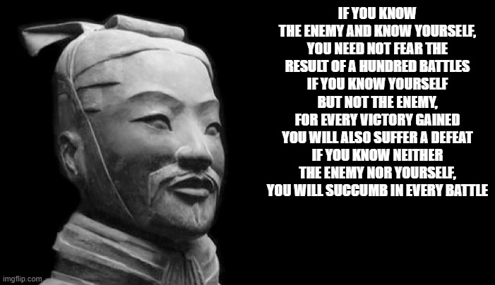 Sun Tzu | IF YOU KNOW THE ENEMY AND KNOW YOURSELF, YOU NEED NOT FEAR THE RESULT OF A HUNDRED BATTLES
IF YOU KNOW YOURSELF BUT NOT THE ENEMY, FOR EVERY VICTORY GAINED YOU WILL ALSO SUFFER A DEFEAT
IF YOU KNOW NEITHER THE ENEMY NOR YOURSELF, YOU WILL SUCCUMB IN EVERY BATTLE | image tagged in sun tzu | made w/ Imgflip meme maker